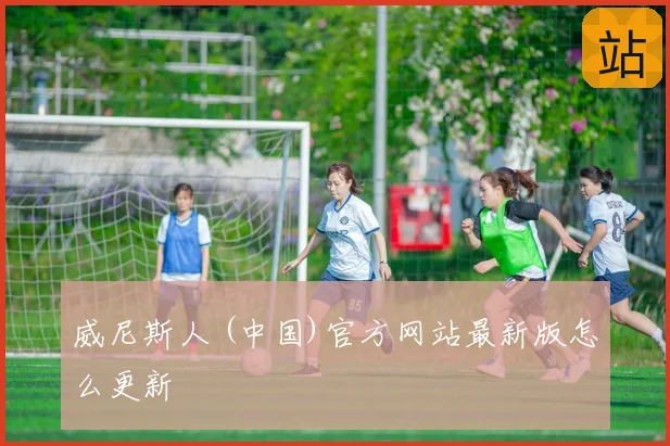 威尼斯人 (中国)官方网站最新版怎么更新