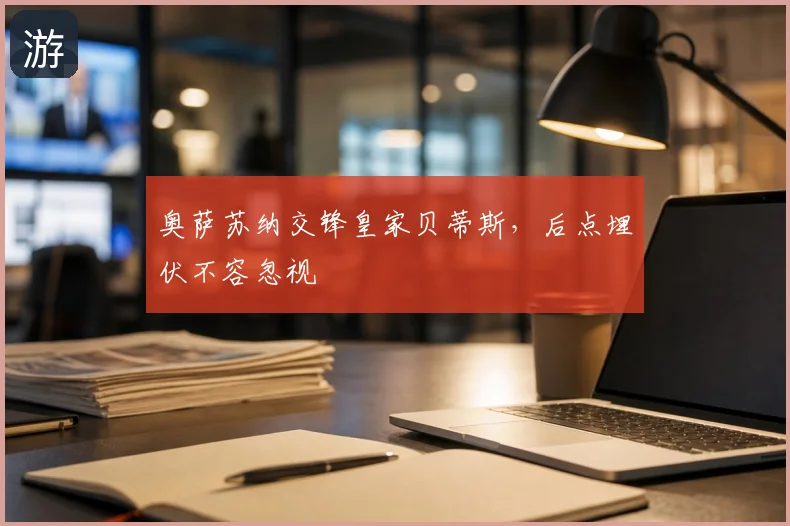 奥萨苏纳交锋皇家贝蒂斯,后点埋伏不容忽视